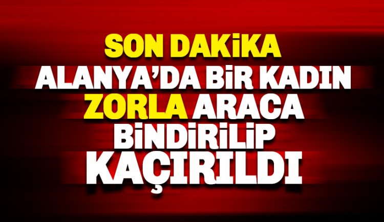 Son dakika: Alanya'da bir kadını zorla araca bindirip kaçırdılar